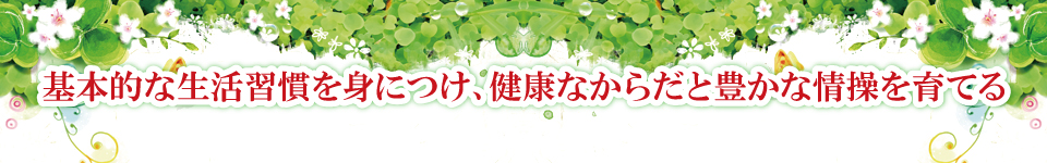 基本的な生活習慣を身につけ、健康なからだと豊かな情操を育てる 基本的な生活習慣を身につけ、健康なからだと豊かな情操を育てる